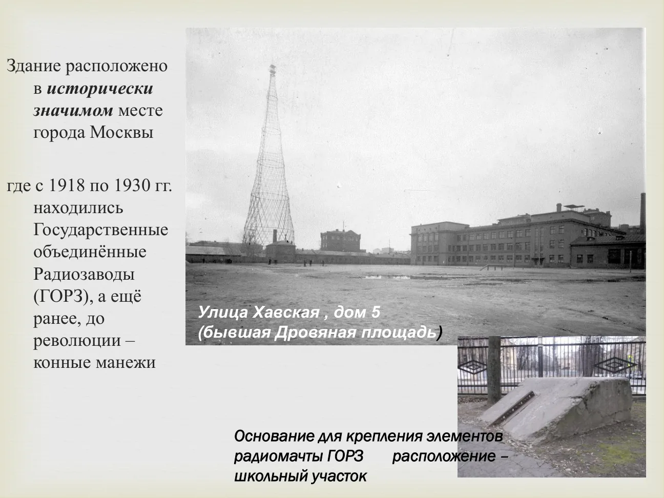 Здание расположено в исторически значимом месте города Москвы, где с 1918 по 1930 гг. находились Государственные объединённые Радиозаводы (ГОРЗ), а ещё ранее, до революции — конные манежи.
Улица Хавская, дом 5 (бывшая Дровяная площадь).
Основание для крепления элементов радиомачты ГОРЗ. Расположение — школьный участок.