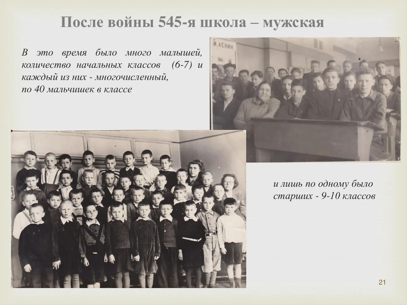 После войны 545-я школа — мужская.
В это время было много малышей, количество начальных классов (6-7) и каждый из них — многочисленный, по 40 мальчишек в классе.
И лишь по одному было старших — 9-10 классов.