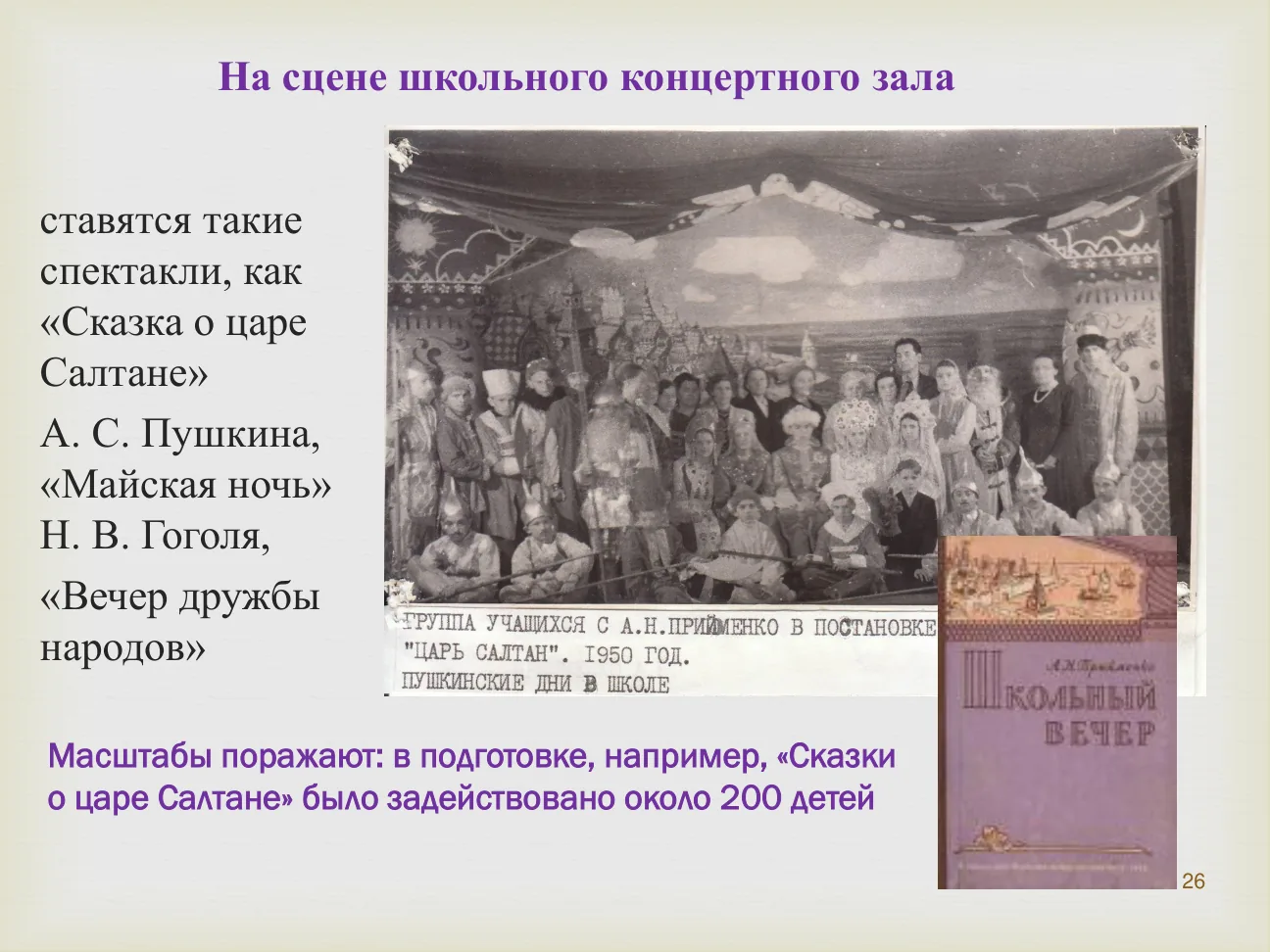 На сцене школьного концертного зала ставятся такие спектакли, как «Сказка о царе Салтане» А. С. Пушкина, «Майская ночь» Н. В. Гоголя, «Вечер дружбы народов».
ГРУППА УЧАЩИХСЯ С А. Н. ПРИЙМЕНКО В ПОСТАНОВКЕ «ЦАРЬ САЛТАН». 1950 ГОД.
Масштабы поражают: в подготовке, например, «Сказки о царе Салтане» было задействовано около 200 детей.