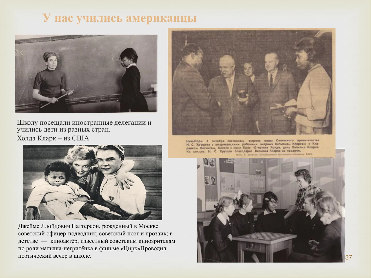 У нас учились американцы.
Школу посещали иностранные делегации и учились дети из разных стран.
Холда Кларк — из США.
Джеймс Ллойдович Паттерсон (негритенок из фильма «Цирк») проводил поэтический вечер в школе.