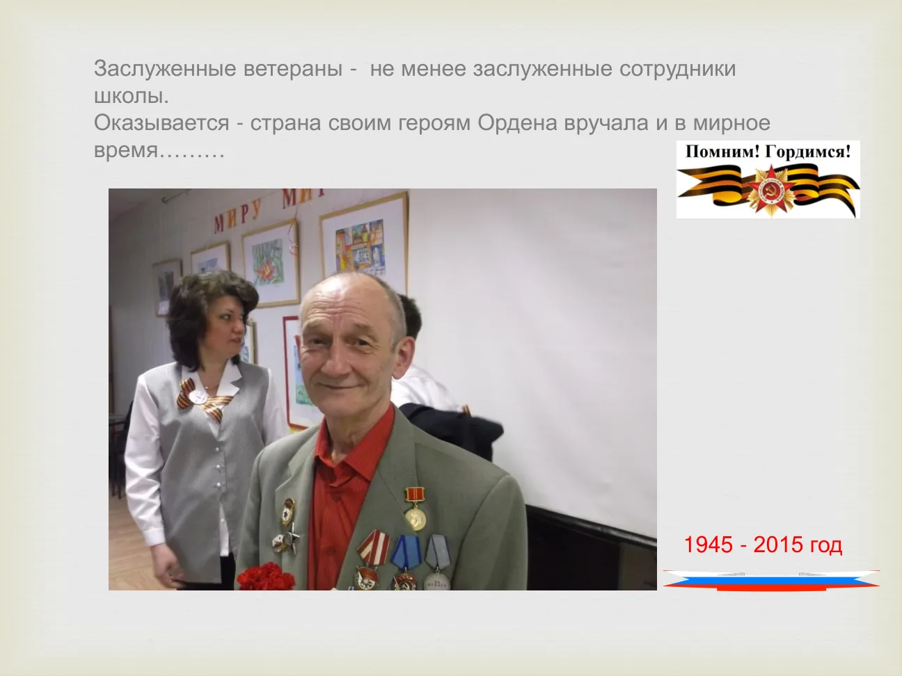 Заслуженные ветераны - не менее заслуженные сотрудники школы. Оказывается - страна своим героям Ордена вручала и в мирное время……… 1945 - 2015 год